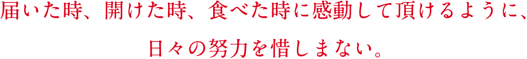 届いた時、開けた時、食べた時に感動して頂けるように、日々の努力を惜しまない。